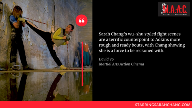 Sarah Chang’s wu-shu styled fight scenes are a terrific counterpoint to Adkins more rough and ready bouts, with Chang showing she is a force to be reckoned with. 
-David Vo, Martial Arts Action Cinema

https://maactioncinema.com/archives/19486