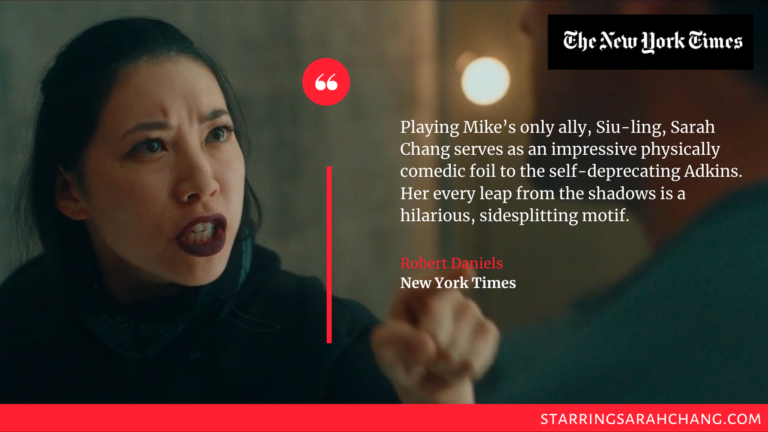 "Playing Mike’s only ally, Siu-ling, Sarah Chang serves as an impressive physically comedic foil to the self-deprecating Adkins. Her every leap from the shadows is a hilarious, sidesplitting motif." 
Robert Daniels, New York Times
https://www.nytimes.com/2022/12/02/movies/action-movies-streaming.html